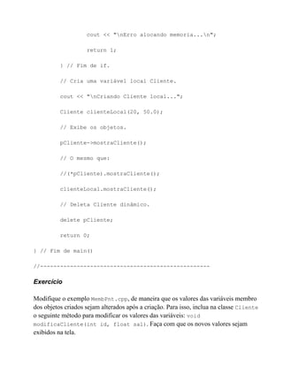cout << "nErro alocando memoria...n";

                    return 1;

          } // Fim de if.

          // Cria uma variável local Cliente.

          cout << "nCriando Cliente local...";

          Cliente clienteLocal(20, 50.0);

          // Exibe os objetos.

          pCliente->mostraCliente();

          // O mesmo que:

          //(*pCliente).mostraCliente();

          clienteLocal.mostraCliente();

          // Deleta Cliente dinâmico.

          delete pCliente;

          return 0;

} // Fim de main()

//---------------------------------------------------

Exercício

Modifique o exemplo MembPnt.cpp, de maneira que os valores das variáveis membro
dos objetos criados sejam alterados após a criação. Para isso, inclua na classe Cliente
o seguinte método para modificar os valores das variáveis: void
modificaCliente(int id, float sal). Faça com que os novos valores sejam
exibidos na tela.
 
