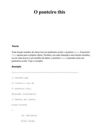 O ponteiro this




Teoria

Toda função membro de classe tem um parâmetro oculto: o ponteiro this. O ponteiro
this aponta para o próprio objeto. Portanto, em cada chamada a uma função membro,
ou em cada acesso a um membro de dados, o ponteiro this é passado como um
parâmetro oculto. Veja o exemplo.

Exemplo

//-------------------------------------------------------

// ThisPnt.cpp

// Ilustra o uso do

// ponteiro this.

#include <iostream.h>

// Define uma classe.

class Cliente

{

         int idCliente;

         float saldo;
 