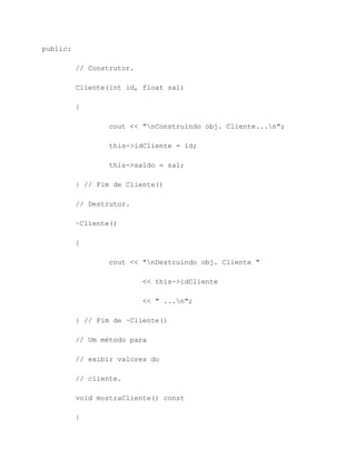 public:

          // Construtor.

          Cliente(int id, float sal)

          {

                  cout << "nConstruindo obj. Cliente...n";

                  this->idCliente = id;

                  this->saldo = sal;

          } // Fim de Cliente()

          // Destrutor.

          ~Cliente()

          {

                  cout << "nDestruindo obj. Cliente "

                           << this->idCliente

                           << " ...n";

          } // Fim de ~Cliente()

          // Um método para

          // exibir valores do

          // cliente.

          void mostraCliente() const

          {
 