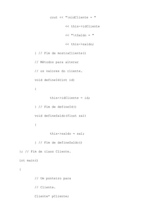 cout << "nidCliente = "

                        << this->idCliente

                        << "tSaldo = "

                        << this->saldo;

        } // Fim de mostraCliente()

        // Métodos para alterar

        // os valores do cliente.

        void defineId(int id)

        {

                this->idCliente = id;

        } // Fim de defineId()

        void defineSaldo(float sal)

        {

                this->saldo = sal;

        } // Fim de defineSaldo()

}; // Fim de class Cliente.

int main()

{

        // Um ponteiro para

        // Cliente.

        Cliente* pCliente;
 