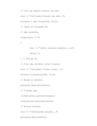 // Cria um objeto Cliente com new.

cout << "nCriando Cliente com new...";

pCliente = new Cliente(10, 25.0);

// Checa se alocação foi

// bem sucedida.

if(pCliente == 0)

{

        cout << "nErro alocando memoria...n";

        return 1;

} // Fim de if.

// Cria uma variável local Cliente.

cout << "nCriando Cliente local...";

Cliente clienteLocal(20, 50.0);

// Exibe os objetos.

pCliente->mostraCliente();

// O mesmo que:

//(*pCliente).mostraCliente();

clienteLocal.mostraCliente();

// Altera valores.

cout << "nAlterando valores...";

pCliente->defineId(40);
 