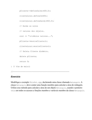 pCliente->defineSaldo(400.0);

         clienteLocal.defineId(80);

         clienteLocal.defineSaldo(800.0);

         // Exibe os novos

         // valores dos objetos.

         cout << "nnNovos valores...";

         pCliente->mostraCliente();

         clienteLocal.mostraCliente();

         // Deleta Cliente dinâmico.

         delete pCliente;

         return 0;

} // Fim de main()

//----------------------------------------------------

Exercício

Modifique o exemplo ThisPnt.cpp, declarando uma classe chamada Retangulo. A
classe Retangulo deve conter uma função membro para calcular a área do retângulo.
Utilize esse método para calcular a área de um objeto Retangulo, usando o ponteiro
this em todos os acessos a funções membro e variáveis membro da classe Retangulo.
 