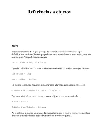 Referências a objetos




Teoria

Podemos ter referêndia a qualquer tipo de variável, inclusive variáveis de tipos
definidos pelo usuário. Observe que podemos criar uma referência a um objeto, mas não
a uma classe. Não poderíamos escrever:

int & refInt = int; // Erro!!!


É preciso inicializar refInt com uma determinada variável inteira, como por exemplo:

int intVar = 100;

int & refInt = intVar;


Da mesma forma, não podemos inicializar uma referência com a classe Cliente:

Cliente & refCliente = Cliente; // Erro!!!


Precisamos inicializar refCliente com um objeto Cliente em particular.

Cliente fulano;

Cliente & refCliente = fulano;


As referências a objetos são usadas da mesma forma que o próprio objeto. Os membros
de dados e os métodos são acessados usando-se o operador ponto .
 