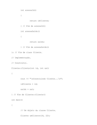 int acessaId()

        {

                 return idCliente;

        } // Fim de acessaId()

        int acessaSaldo()

        {

                 return saldo;

        } // Fim de acessaSaldo()

}; // Fim de class Cliente.

// Implementação.

// Construtor.

Cliente::Cliente(int id, int sal)

{

        cout << "nConstruindo Cliente...n";

        idCliente = id;

        saldo = sal;

} // Fim de Cliente::Cliente()

int main()

{

        // Um objeto da classe Cliente.

        Cliente umCliente(18, 22);
 