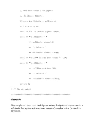 // Uma referência a um objeto

         // da classe Cliente.

         Cliente &refCliente = umCliente;

         // Exibe valores.

         cout << "n*** Usando objeto ***n";

         cout << "nidCliente = "

                   << umCliente.acessaId()

                   << "tSaldo = "

                   << umCliente.acessaSaldo();

         cout << "nn*** Usando referencia ***n";

         cout << "nidCliente = "

                   << refCliente.acessaId()

                   << "tSaldo = "

                   << refCliente.acessaSaldo();

         return 0;

} // Fim de main()

//---------------------------------------------------

Exercício

No exemplo RefClass.cpp, modifique os valores do objeto umCliente usando a
referência. Em seguida, exiba os novos valores (a) usando o objeto (b) usando a
referência.
 