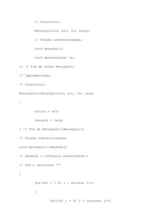 // Construtor.

        Retangulo(int alt, int larg);

        // Função sobrecarregada.

        void desenha();

        void desenha(char c);

}; // Fim de class Retangulo.

// Implementação.

// Construtor.

Retangulo::Retangulo(int alt, int larg)

{

        altura = alt;

        largura = larg;

} // Fim de Retangulo::Retangulo()

// Função sobrecarregada.

void Retangulo::desenha()

// Desenha o retângulo preenchendo-o

// com o caractere '*'

{

        for(int i = 0; i < altura; i++)

        {

                 for(int j = 0; j < largura; j++)
 