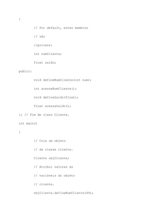 {

          // Por default, estes membros

          // são

          //private:

          int numCliente;

          float saldo;

public:

          void defineNumCliente(int num);

          int acessaNumCliente();

          void defineSaldo(float);

          float acessaSaldo();

}; // Fim de class Cliente.

int main()

{

          // Cria um objeto

          // da classe cliente.

          Cliente objCliente;

          // Atribui valores às

          // variáveis do objeto

          // cliente.

          objCliente.defineNumCliente(49);
 