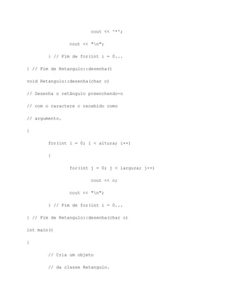 cout << '*';

                cout << "n";

        } // Fim de for(int i = 0...

} // Fim de Retangulo::desenha()

void Retangulo::desenha(char c)

// Desenha o retângulo preenchendo-o

// com o caractere c recebido como

// argumento.

{

        for(int i = 0; i < altura; i++)

        {

                for(int j = 0; j < largura; j++)

                        cout << c;

                cout << "n";

        } // Fim de for(int i = 0...

} // Fim de Retangulo::desenha(char c)

int main()

{

        // Cria um objeto

        // da classe Retangulo.
 