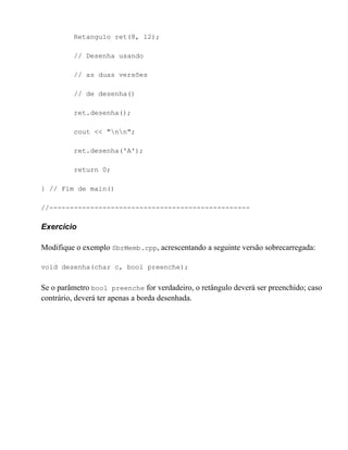 Retangulo ret(8, 12);

         // Desenha usando

         // as duas versões

         // de desenha()

         ret.desenha();

         cout << "nn";

         ret.desenha('A');

         return 0;

} // Fim de main()

//-------------------------------------------------

Exercício

Modifique o exemplo SbrMemb.cpp, acrescentando a seguinte versão sobrecarregada:

void desenha(char c, bool preenche);


Se o parâmetro bool preenche for verdadeiro, o retângulo deverá ser preenchido; caso
contrário, deverá ter apenas a borda desenhada.
 