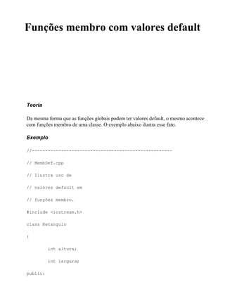 Funções membro com valores default




Teoria

Da mesma forma que as funções globais podem ter valores default, o mesmo acontece
com funções membro de uma classe. O exemplo abaixo ilustra esse fato.

Exemplo

//-----------------------------------------------------

// MembDef.cpp

// Ilustra uso de

// valores default em

// funções membro.

#include <iostream.h>

class Retangulo

{

          int altura;

          int largura;

public:
 