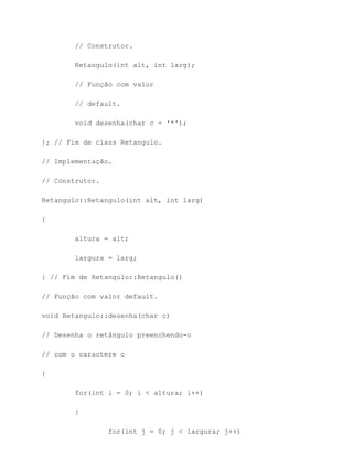 // Construtor.

        Retangulo(int alt, int larg);

        // Função com valor

        // default.

        void desenha(char c = '*');

}; // Fim de class Retangulo.

// Implementação.

// Construtor.

Retangulo::Retangulo(int alt, int larg)

{

        altura = alt;

        largura = larg;

} // Fim de Retangulo::Retangulo()

// Função com valor default.

void Retangulo::desenha(char c)

// Desenha o retângulo preenchendo-o

// com o caractere c

{

        for(int i = 0; i < altura; i++)

        {

                 for(int j = 0; j < largura; j++)
 