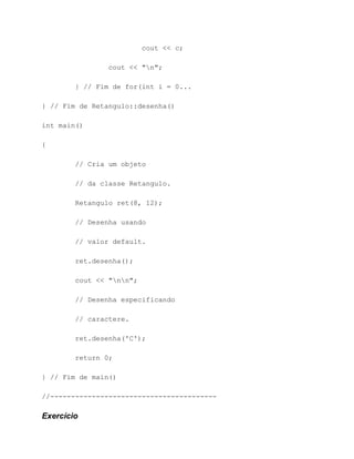 cout << c;

                cout << "n";

        } // Fim de for(int i = 0...

} // Fim de Retangulo::desenha()

int main()

{

        // Cria um objeto

        // da classe Retangulo.

        Retangulo ret(8, 12);

        // Desenha usando

        // valor default.

        ret.desenha();

        cout << "nn";

        // Desenha especificando

        // caractere.

        ret.desenha('C');

        return 0;

} // Fim de main()

//----------------------------------------

Exercício
 