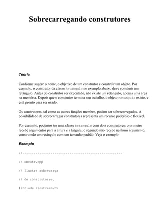 Sobrecarregando construtores




Teoria

Conforme sugere o nome, o objetivo de um construtor é construir um objeto. Por
exemplo, o construtor da classe Retangulo no exemplo abaixo deve construir um
retângulo. Antes do construtor ser executado, não existe um retângulo, apenas uma área
na memória. Depois que o construtor termina seu trabalho, o objeto Retangulo existe, e
está pronto para ser usado.

Os construtores, tal como as outras funções membro, podem ser sobrecarregados. A
possibilidade de sobrecarregar construtores representa um recurso poderoso e flexível.

Por exemplo, podemos ter uma classe Retangulo com dois construtores: o primeiro
recebe argumentos para a altura e a largura; o segundo não recebe nenhum argumento,
construindo um retângulo com um tamanho padrão. Veja o exemplo.

Exemplo

//-----------------------------------------------------

// SbrCtr.cpp

// Ilustra sobrecarga

// de construtores.

#include <iostream.h>
 