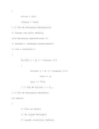 {

        altura = alt;

        largura = larg;

} // Fim de Retangulo::Retangulo()

// Função com valor default.

void Retangulo::desenha(char c)

// Desenha o retângulo preenchendo-o

// com o caractere c

{

        for(int i = 0; i < altura; i++)

        {

                for(int j = 0; j < largura; j++)

                          cout << c;

                cout << "n";

        } // Fim de for(int i = 0...

} // Fim de Retangulo::desenha()

int main()

{

        // Cria um objeto

        // da classe Retangulo

        // usando construtor default.
 