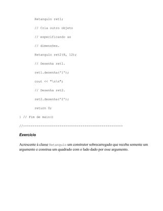 Retangulo ret1;

         // Cria outro objeto

         // especificando as

         // dimensões.

         Retangulo ret2(8, 12);

         // Desenha ret1.

         ret1.desenha('1');

         cout << "nn";

         // Desenha ret2.

         ret2.desenha('2');

         return 0;

} // Fim de main()

//----------------------------------------------------

Exercício

Acrescente à classe Retangulo um construtor sobrecarregado que receba somente um
argumento e construa um quadrado com o lado dado por esse argumento.
 
