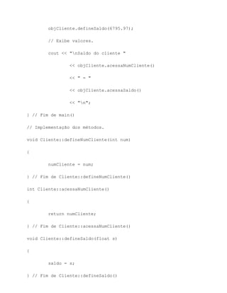 objCliente.defineSaldo(6795.97);

        // Exibe valores.

        cout << "nSaldo do cliente "

                << objCliente.acessaNumCliente()

                << " = "

                << objCliente.acessaSaldo()

                << "n";

} // Fim de main()

// Implementação dos métodos.

void Cliente::defineNumCliente(int num)

{

        numCliente = num;

} // Fim de Cliente::defineNumCliente()

int Cliente::acessaNumCliente()

{

        return numCliente;

} // Fim de Cliente::acessaNumCliente()

void Cliente::defineSaldo(float s)

{

        saldo = s;

} // Fim de Cliente::defineSaldo()
 