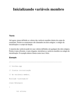 Inicializando variáveis membro




Teoria

Até agora, temos definido os valores das variáveis membro dentro do corpo do
construtor. Porém os construtores são chamados em dois estágios: o estágio de
inicialização e o corpo da função.

A maioria das variáveis pode ter seus valores definidos em qualquer dos dois estágios.
Porém é mais eficiente, e mais elegante, inicializar as variáveis membro no estágio de
inicialização. O exemplo abaixo ilustra como isso é feito.

Exemplo

//--------------------------------------------------------

// InicVar.cpp

// Ilustra inicialização

// de variáveis membro.

#include <iostream.h>

class Retangulo

{

          int altura;
 