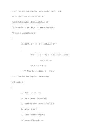 } // Fim de Retangulo::Retangulo(int, int)

// Função com valor default.

void Retangulo::desenha(char c)

// Desenha o retângulo preenchendo-o

// com o caractere c

{

        for(int i = 0; i < altura; i++)

        {

                for(int j = 0; j < largura; j++)

                          cout << c;

                cout << "n";

        } // Fim de for(int i = 0...

} // Fim de Retangulo::desenha()

int main()

{

        // Cria um objeto

        // da classe Retangulo

        // usando construtor default.

        Retangulo ret1;

        // Cria outro objeto

        // especificando as
 