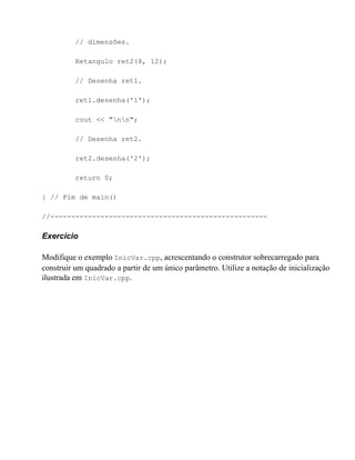 // dimensões.

          Retangulo ret2(8, 12);

          // Desenha ret1.

          ret1.desenha('1');

          cout << "nn";

          // Desenha ret2.

          ret2.desenha('2');

          return 0;

} // Fim de main()

//----------------------------------------------------

Exercício

Modifique o exemplo InicVar.cpp, acrescentando o construtor sobrecarregado para
construir um quadrado a partir de um único parâmetro. Utilize a notação de inicialização
ilustrada em InicVar.cpp.
 