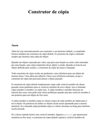 Construtor de cópia




Teoria

Além de criar automaticamente um construtor e um destrutor default, o compilador
fornece também um construtor de cópia default. O construtor de cópia é chamado
sempre que fazemos uma cópia do objeto.

Quando um objeto é passado por valor, seja para uma função ou como valor retornado
por uma função, uma cópia temporária desse objeto é criada. Quando se trata de um
objeto definido pelo usuário, o construtor de cópia da classe é chamado.

Todo construtor de cópia recebe um parâmetro: uma referência para um objeto da
mesma classe. Uma sábia providência é fazer essa referência constante, já que o
construtor de cópia não precisará alterar o objeto passado.

O construtor de cópia default simplesmente copia cada variável membro do objeto
passado como parâmetro para as variáveis membro do novo objeto. Isso é chamado
cópia membro a membro, ou cópia rasa. A cópia membro a membro funciona na
maioria dos casos, mas pode criar sérios problemas quando uma das variáveis membro é
um ponteiro para um objeto do free store.

A cópia membro a membro copia os valores exatos de cada membro do objeto para o
novo objeto. Os ponteiros de ambos os objetos ficam assim apontando para a mesma
memória. Já a chamada cópia profunda copia os valores alocados no heap para memória
recém-alocada.

Se a classe copiada incluir uma variável membro, digamos pontInt, que aponta para
memória no free store, o construtor de cópia default copiará a variável membro do
 