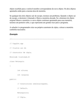 objeto recebido para a variável membro correspondente do novo objeto. Os dois objetos
apontarão então para a mesma área de memória.

Se qualquer dos dois objetos sair de escopo, teremos um problema. Quando o objeto sai
de escopo, o destrutor é chamado e libera a memória alocada. Se o destrutor do objeto
original liberar a memória e o novo objeto continuar apontando para essa memória,
teremos um ponteiro solto, o que representa um grande risco para o programa.

A solução é o programador criar seu próprio construtor de cópia, e alocar a memória
conforme necessário.

Exemplo

//------------------------------------------------------

// CopyCnt.cpp

// Ilustra uso do

// construtor de cópia.

#include <iostream.h>

class Retangulo

{

          int altura;

          int largura;

public:

          // Construtores sobrecarregados.

          // Default.

          Retangulo();

          // Cópia.
 