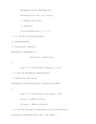 Retangulo(const Retangulo&);

        Retangulo(int alt, int larg);

        // Função com valor

        // default.

        void desenha(char c = '*');

}; // Fim de class Retangulo.

// Implementação.

// Construtor default.

Retangulo::Retangulo() :

                altura(7), largura(11)

{

        cout << "nConstrutor default...n";

} // Fim de Retangulo::Retangulo()

// Construtor de cópia.

Retangulo::Retangulo(const Retangulo& umRet)

{

        cout << "nConstrutor de copia...n";

        altura = umRet.altura;

        largura = umRet.largura;

} // Fim de Retangulo::Retangulo(const Retangulo&)

Retangulo::Retangulo(int alt, int larg) :
 