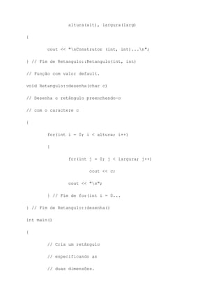 altura(alt), largura(larg)

{

        cout << "nConstrutor (int, int)...n";

} // Fim de Retangulo::Retangulo(int, int)

// Função com valor default.

void Retangulo::desenha(char c)

// Desenha o retângulo preenchendo-o

// com o caractere c

{

        for(int i = 0; i < altura; i++)

        {

                for(int j = 0; j < largura; j++)

                        cout << c;

                cout << "n";

        } // Fim de for(int i = 0...

} // Fim de Retangulo::desenha()

int main()

{

        // Cria um retângulo

        // especificando as

        // duas dimensões.
 