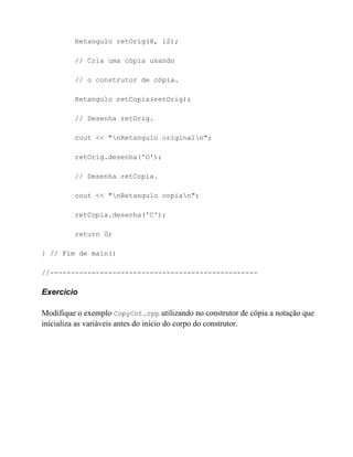 Retangulo retOrig(8, 12);

         // Cria uma cópia usando

         // o construtor de cópia.

         Retangulo retCopia(retOrig);

         // Desenha retOrig.

         cout << "nRetangulo originaln";

         retOrig.desenha('O');

         // Desenha retCopia.

         cout << "nRetangulo copian";

         retCopia.desenha('C');

         return 0;

} // Fim de main()

//--------------------------------------------------

Exercício

Modifique o exemplo CopyCnt.cpp utilizando no construtor de cópia a notação que
inicializa as variáveis antes do início do corpo do construtor.
 