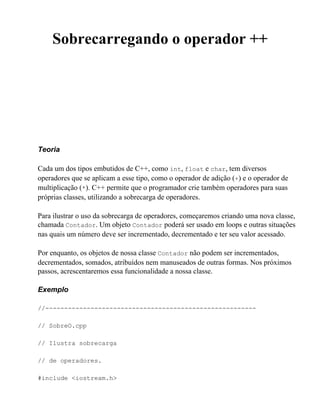 Sobrecarregando o operador ++




Teoria

Cada um dos tipos embutidos de C++, como int, float e char, tem diversos
operadores que se aplicam a esse tipo, como o operador de adição (+) e o operador de
multiplicação (*). C++ permite que o programador crie também operadores para suas
próprias classes, utilizando a sobrecarga de operadores.

Para ilustrar o uso da sobrecarga de operadores, começaremos criando uma nova classe,
chamada Contador. Um objeto Contador poderá ser usado em loops e outras situações
nas quais um número deve ser incrementado, decrementado e ter seu valor acessado.

Por enquanto, os objetos de nossa classe Contador não podem ser incrementados,
decrementados, somados, atribuídos nem manuseados de outras formas. Nos próximos
passos, acrescentaremos essa funcionalidade a nossa classe.

Exemplo

//--------------------------------------------------------

// SobreO.cpp

// Ilustra sobrecarga

// de operadores.

#include <iostream.h>
 