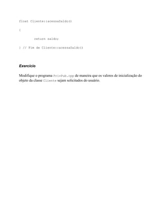 float Cliente::acessaSaldo()

{

         return saldo;

} // Fim de Cliente::acessaSaldo()




Exercício

Modifique o programa PrivPub.cpp de maneira que os valores de inicialização do
objeto da classe Cliente sejam solicitados do usuário.
 
