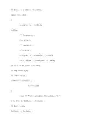 // Declara a classe Contador.

class Contador

{

          unsigned int vlrCont;

public:

          // Construtor.

          Contador();

          // Destrutor.

          ~Contador();

          unsigned int acessaVal() const;

          void defineVal(unsigned int val);

}; // Fim de class Contador.

// Implementação.

// Construtor.

Contador::Contador() :

                  vlrCont(0)

{

          cout << "nConstruindo Contador...n";

} // Fim de Contador::Contador()

// Destrutor.

Contador::~Contador()
 