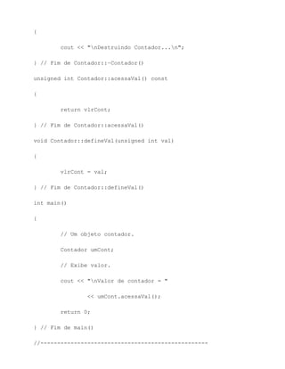 {

        cout << "nDestruindo Contador...n";

} // Fim de Contador::~Contador()

unsigned int Contador::acessaVal() const

{

        return vlrCont;

} // Fim de Contador::acessaVal()

void Contador::defineVal(unsigned int val)

{

        vlrCont = val;

} // Fim de Contador::defineVal()

int main()

{

        // Um objeto contador.

        Contador umCont;

        // Exibe valor.

        cout << "nValor de contador = "

                << umCont.acessaVal();

        return 0;

} // Fim de main()

//--------------------------------------------------
 