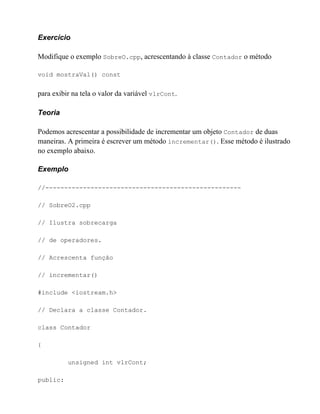 Exercício

Modifique o exemplo SobreO.cpp, acrescentando à classe Contador o método

void mostraVal() const


para exibir na tela o valor da variável vlrCont.

Teoria

Podemos acrescentar a possibilidade de incrementar um objeto Contador de duas
maneiras. A primeira é escrever um método incrementar(). Esse método é ilustrado
no exemplo abaixo.

Exemplo

//----------------------------------------------------

// SobreO2.cpp

// Ilustra sobrecarga

// de operadores.

// Acrescenta função

// incrementar()

#include <iostream.h>

// Declara a classe Contador.

class Contador

{

          unsigned int vlrCont;

public:
 
