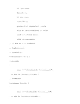 // Construtor.

        Contador();

        // Destrutor.

        ~Contador();

        unsigned int acessaVal() const;

        void defineVal(unsigned int val);

        void mostraVal() const;

        void incrementar();

}; // Fim de class Contador.

// Implementação.

// Construtor.

Contador::Contador() :

vlrCont(0)

{

        cout << "nConstruindo Contador...n";

} // Fim de Contador::Contador()

// Destrutor.

Contador::~Contador()

{

        cout << "nDestruindo Contador...n";

} // Fim de Contador::~Contador()
 