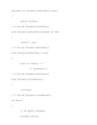 unsigned int Contador::acessaVal() const

{

        return vlrCont;

} // Fim de Contador::acessaVal()

void Contador::defineVal(unsigned int val)

{

        vlrCont = val;

} // Fim de Contador::defineVal()

void Contador::mostraVal() const

{

        cout << "nValor = "

                << acessaVal();

} // Fim de Contador::mostraVal()

void Contador::incrementar()

{

        ++vlrCont;

} // Fim de Contador::incrementar()

int main()

{

        // Um objeto contador.

        Contador umCont;
 