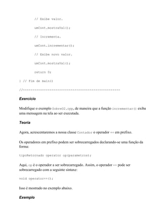// Exibe valor.

          umCont.mostraVal();

          // Incrementa.

          umCont.incrementar();

          // Exibe novo valor.

          umCont.mostraVal();

          return 0;

} // Fim de main()

//---------------------------------------------------

Exercício

Modifique o exemplo SobreO2.cpp, de maneira que a função incrementar() exiba
uma mensagem na tela ao ser executada.

Teoria

Agora, acrescentaremos a nossa classe Contador o operador ++ em prefixo.

Os operadores em prefixo podem ser sobrecarregados declarando-se uma função da
forma:

tipoRetornado operator op(parametros);


Aqui, op é o operador a ser sobrecarregado. Assim, o operador ++ pode ser
sobrecarregado com a seguinte sintaxe:

void operator++();


Isso é mostrado no exemplo abaixo.

Exemplo
 