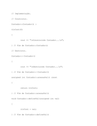// Implementação.

// Construtor.

Contador::Contador() :

vlrCont(0)

{

        cout << "nConstruindo Contador...n";

} // Fim de Contador::Contador()

// Destrutor.

Contador::~Contador()

{

        cout << "nDestruindo Contador...n";

} // Fim de Contador::~Contador()

unsigned int Contador::acessaVal() const

{

        return vlrCont;

} // Fim de Contador::acessaVal()

void Contador::defineVal(unsigned int val)

{

        vlrCont = val;

} // Fim de Contador::defineVal()
 