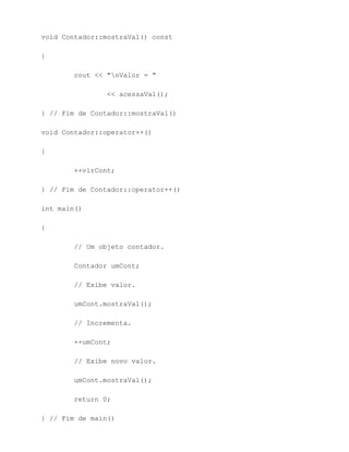 void Contador::mostraVal() const

{

        cout << "nValor = "

                << acessaVal();

} // Fim de Contador::mostraVal()

void Contador::operator++()

{

        ++vlrCont;

} // Fim de Contador::operator++()

int main()

{

        // Um objeto contador.

        Contador umCont;

        // Exibe valor.

        umCont.mostraVal();

        // Incrementa.

        ++umCont;

        // Exibe novo valor.

        umCont.mostraVal();

        return 0;

} // Fim de main()
 
