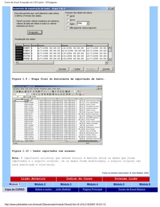 Curso de Excel Avançado em 120 Lições - 420 páginas
Figura 1.9 – Etapa final do Assistente de importação de texto.
Figura 1.10 – Dados importados com sucesso.
Nota: É importante salientar que nenhum vínculo é mantido entre os dados que foram
importados e o arquivo original. Se os dados forem modificados, o arquivo original não
será modificado e vice-versa.
Todos os direitos reservados: ® Júlio Battisti, 2002
Lição Anterior Índice do Curso Próxima Lição
Módulo 1 Módulo 2 Módulo 3 Módulo 4 Módulo 5 Módulo 6
Capa do CURSO Sobre o autor: Júlio Battisti Página Principal Curso de Excel Básico
http://www.juliobattisti.com.br/excel120avancado/modulo1/licao2.htm (6 of 6) [1/5/2003 18:33:11]
 