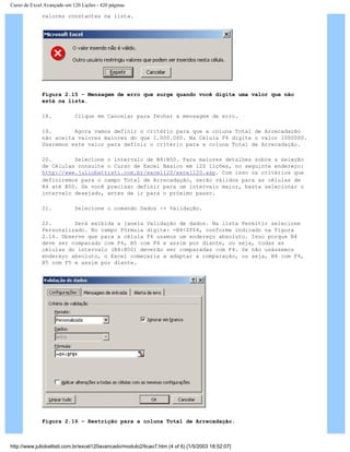 Curso de Excel Avançado em 120 Lições - 420 páginas
valores constantes na lista.
Figura 2.15 – Mensagem de erro que surge quando você digita uma valor que não
está na lista.
18. Clique em Cancelar para fechar a mensagem de erro.
19. Agora vamos definir o critério para que a coluna Total de Arrecadação
não aceita valores maiores do que 1.000.000. Na Célula F4 digite o valor 1000000.
Usaremos este valor para definir o critério para a coluna Total de Arrecadação.
20. Selecione o intervalo de B4:B50. Para maiores detalhes sobre a seleção
de Células consulte o Curso de Excel Básico em 120 lições, no seguinte endereço:
http://www.juliobattisti.com.br/excel120/excel120.asp. Com isso os critérios que
definiremos para o campo Total de Arrecadação, serão válidos para as células de
B4 até B50. Se você precisar definir para um intervalo maior, basta selecionar o
intervalo desejado, antes de ir para o próximo passo.
21. Selecione o comando Dados -> Validação.
22. Será exibida a janela Validação de dados. Na lista Permitir selecione
Personalizado. No campo Fórmula digite: =B4<$F$4, conforme indicado na Figura
2.16. Observe que para a célula F4 usamos um endereço absoluto. Isso porque B4
deve ser comparado com F4, B5 com F4 e assim por diante, ou seja, todas as
células do intervalo (B4:B50) deverão ser comparadas com F4. Se não usássemos
endereço absoluto, o Excel começaria a adaptar a comparação, ou seja, B4 com F4,
B5 com F5 e assim por diante.
Figura 2.16 – Restrição para a coluna Total de Arrecadação.
http://www.juliobattisti.com.br/excel120avancado/modulo2/licao7.htm (4 of 6) [1/5/2003 18:52:07]
 