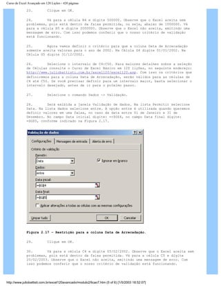 Curso de Excel Avançado em 120 Lições - 420 páginas
23. Clique em OK.
24. Vá para a célula B4 e digite 500000. Observe que o Excel aceita sem
problemas, pois está dentro da faixa permitida, ou seja, abaixo de 1000000. Vá
para a célula B5 e digite 2000000. Observe que o Excel não aceita, emitindo uma
mensagem de erro. Com isso podemos conferir que o nosso critério de validação
está funcionando.
25. Agora vamos definir o critério para que a coluna Data de Arrecadação
somente aceita valores para o ano de 2002. Na Célula G4 digite 01/01/2002. Na
Célula G5 digite 31/12/2002.
26. Selecione o intervalo de C4:C50. Para maiores detalhes sobre a seleção
de Células consulte o Curso de Excel Básico em 120 lições, no seguinte endereço:
http://www.juliobattisti.com.br/excel120/excel120.asp. Com isso os critérios que
definiremos para a coluna Data de Arrecadação, serão válidos para as células de
C4 até C50. Se você precisar definir para um intervalo maior, basta selecionar o
intervalo desejado, antes de ir para o próximo passo.
27. Selecione o comando Dados -> Validação.
28. Será exibida a janela Validação de dados. Na lista Permitir selecione
Data. Na lista dados selecione entre. A opção entre é utilizada quando queremos
definir valores em uma faixa, no caso da data entre 01 de Janeiro e 31 de
Dezembro. No campo Data inicial digite: =<$G$4, no campo Data final digite:
=$G$5, conforme indicado na Figura 2.17.
Figura 2.17 – Restrição para a coluna Data de Arrecadação.
29. Clique em OK.
30. Vá para a célula C4 e digite 05/02/2002. Observe que o Excel aceita sem
problemas, pois está dentro da faixa permitida. Vá para a célula C5 e digite
20/02/2003. Observe que o Excel não aceita, emitindo uma mensagem de erro. Com
isso podemos conferir que o nosso critério de validação está funcionando.
http://www.juliobattisti.com.br/excel120avancado/modulo2/licao7.htm (5 of 6) [1/5/2003 18:52:07]
 