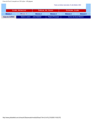 Curso de Excel Avançado em 120 Lições - 420 páginas
Todos os direitos reservados: ® Júlio Battisti, 2002
Lição Anterior Índice do Curso Próxima Lição
Módulo 1 Módulo 2 Módulo 3 Módulo 4 Módulo 5 Módulo 6
Capa do CURSO Sobre o autor: Júlio Battisti Página Principal Curso de Excel Básico
http://www.juliobattisti.com.br/excel120avancado/modulo2/licao7.htm (6 of 6) [1/5/2003 18:52:07]
 