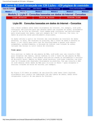 Curso de Excel Avançado em 120 Lições - 420 páginas
Curso de Excel Avançado em 120 Lições - 420 páginas de conteúdo
Capa do CURSO Sobre o autor: Júlio Battisti Página Principal Curso de Excel Básico
Módulo 1 Módulo 2 Módulo 3 Módulo 4 Módulo 5 Módulo 6
Modulo 2 - Lição 8 - Consultas baseadas em dados da Internet - Conceitos
Lição Anterior Índice do Curso Próxima Lição
Lição 08: Consultas baseadas em dados da Internet – Conceitos
Com o Excel podemos obter dados diretamente da Internet. Por exemplo, você pode
configurar uma planilha para que obtenha dados com cotações de ações, diretamente
a partir de um site da Internet. Você também pode configurar uma periodicidade
para atualização dos dados, como por exemplo de 5 em 5 minutos. Com isso, os
dados da planilha serão periodicamente atualizados.
Os dados obtidos a partir da Internet são considerados um Intervalo de dados
externos, ou seja, são exibidos na planilha, mas a fonte de dados é externa ao
Excel. O uso típico para este tipo de funcionalidade é quando você deseja
acompanhar, automaticamente, a variação em índices como cotação de ações,
variação das bolsas ou outro índice de interesse.
Visão geral:
Para analisar os dados de uma página da Web, você pode usar uma consulta à Web
para recuperar uma tabela, várias tabelas ou todo o texto de uma página da Web.
Após recuperar os dados, você poderá analisá-los usando as ferramentas e recursos
do Microsoft Excel. Embora os dados sejam externos, você pode trabalhar com eles
como se tivessem sido digitados diretamente na planilha. Use uma consulta à Web
se você desejar obter dados da Web para utilizar no Excel — para recuperar e
analisar cotações da bolsa de valores, por exemplo.
Na Figura 2.18 temos um exemplo de uma planilha onde temos texto digitado
diretamente pelo usuário em combinação com uma tabela de dados, dados estes
recuperados a partir de uma página da Internet.
http://www.juliobattisti.com.br/excel120avancado/modulo2/licao8.htm (1 of 4) [1/5/2003 18:52:39]
 