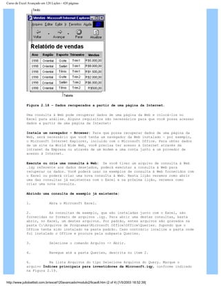 Curso de Excel Avançado em 120 Lições - 420 páginas
Figura 2.18 – Dados recuperados a partir de uma página da Internet.
Uma consulta à Web pode recuperar dados de uma página da Web e colocá-los no
Excel para análise. Alguns requisitos são necessários para que você possa acessar
dados a partir de uma página da Internet:
Instale um navegador – Browser: Para que possa recuperar dados de uma página da
Web, será necessário que você tenha um navegador da Web instalado — por exemplo,
o Microsoft Internet Explorer, incluído com o Microsoft Office. Para obter dados
de um site na World Wide Web, você precisa ter acesso à Internet através da
intranet da Empresa ou através de um modem e uma conta junto a um provedor de
acesso à Internet.
Execute ou crie uma consulta à Web: Se você tiver um arquivo de consulta à Web
.iqy referente aos dados desejados, poderá executar a consulta à Web para
recuperar os dados. Você poderá usar os exemplos de consulta à Web fornecidos com
o Excel ou poderá criar uma nova consulta à Web. Nesta lição veremos como abrir
uma das consultas já existentes com o Excel e na próxima lição, veremos como
criar uma nova consulta.
Abrindo uma consulta de exemplo já existente:
1. Abra o Microsoft Excel.
2. As consultas de exemplo, que são instaladas junto com o Excel, são
fornecidas no formato de arquivos .iqy. Para abrir uma destas consultas, basta
abrir, no Excel, um destes arquivos. Por padrão, estes arquivos são gravados na
pasta C:Arquivos de ProgramasMicrosoft OfficeOfficeQueries. Supondo que o
Office tenha sido instalado na pasta padrão. Caso contrário localize a pasta onde
foi instalado o Office e procure pela subpasta Queries.
3. Selecione o comando Arquivo -> Abrir.
4. Navegue até a pasta Queries, descrita no item 2.
6. Na lista Arquivos do tipo Selecione Arquivos do Query. Marque o
arquivo Índices principais para investidores da Microsoft.iqy, conforme indicado
na Figura 2.19.
http://www.juliobattisti.com.br/excel120avancado/modulo2/licao8.htm (2 of 4) [1/5/2003 18:52:39]
 
