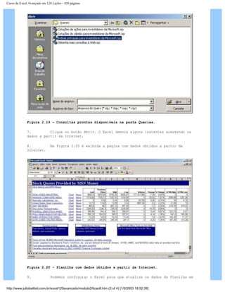 Curso de Excel Avançado em 120 Lições - 420 páginas
Figura 2.19 – Consultas prontas disponíveis na pasta Queries.
7. Clique no botão Abrir. O Excel demora alguns instantes acessando os
dados a partir da Internet.
8. Na Figura 2.20 é exibida a página com dados obtidos a partir da
Internet.
Figura 2.20 – Planilha com dados obtidos a partir da Internet.
9. Podemos configurar o Excel para que atualize os dados da Planilha em
http://www.juliobattisti.com.br/excel120avancado/modulo2/licao8.htm (3 of 4) [1/5/2003 18:52:39]
 