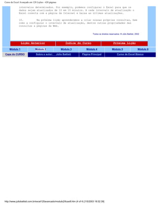 Curso de Excel Avançado em 120 Lições - 420 páginas
intervalos determinados. Por exemplo, podemos configurar o Excel para que os
dados sejam atualizados de 10 em 10 minutos. A cada intervalo de atualização o
Excel conecta com a página da Internet e baixa as últimas atualizações.
10. Na próxima lição aprenderemos a criar nossas próprias consultas, bem
como a configurar o intervalo de atualização, dentre outras propriedades das
consultas a páginas da Web.
Todos os direitos reservados: ® Júlio Battisti, 2002
Lição Anterior Índice do Curso Próxima Lição
Módulo 1 Módulo 2 Módulo 3 Módulo 4 Módulo 5 Módulo 6
Capa do CURSO Sobre o autor: Júlio Battisti Página Principal Curso de Excel Básico
http://www.juliobattisti.com.br/excel120avancado/modulo2/licao8.htm (4 of 4) [1/5/2003 18:52:39]
 
