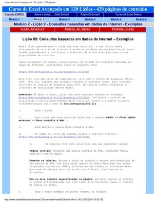 Curso de Excel Avançado em 120 Lições - 420 páginas
Curso de Excel Avançado em 120 Lições - 420 páginas de conteúdo
Capa do CURSO Sobre o autor: Júlio Battisti Página Principal Curso de Excel Básico
Módulo 1 Módulo 2 Módulo 3 Módulo 4 Módulo 5 Módulo 6
Modulo 2 - Lição 9 - Consultas baseadas em dados da Internet - Exemplos
Lição Anterior Índice do Curso Próxima Lição
Lição 09: Consultas baseadas em dados da Internet – Exemplos
Nesta lição aprenderemos a criar uma nova consulta, a qual busca dados
diretamente de um site da Internet e exibe estes dados em uma planilha do Excel.
Também aprenderemos a configurar o intervalo de atualização bem como outras
propriedades da consulta.
Vamos acompanhar um exemplo passo-a-passo da criação de consultas baseadas em
dados da Internet. Acessaremos dados do seguinte site:
http://www.portalbrasil.eti.br/poupanca_2002.htm
Este site traz uma série de indicadores, tais como o Índice de Poupança, Dólar,
INPC, IPC, etc. Faremos uma consulta baseada no endereço acima. Esta consulta
retornará os índices de Poupança para 2002. Em seguida iremos configurar o
intervalo de atualização destes dados.
Exercício 17 Abrir o Excel, criar uma nova consulta baseada no endereço:
http://www.portalbrasil.eti.br/poupanca_2002.htm. Configurar o período de
atualização e outras propriedades desta consulta. Salvar a planilha na pasta
C:ExcelAvançado com o nome de IndicePoupança2002.xls.
1. Abra o Excel.
2. Para criar uma nova consulta selecione o comando Dados -> Obter dados
externos -> Nova consulta à Web...
3. Será aberta a janela Nova consulta à Web.
4. No campo no início da tabela, digite o seguinte endereço:
http://www.portalbrasil.eti.br/poupanca_2002.htm.
5. Em seguida você deve selecionar uma das seguintes opções:
Página inteira: Recupera uma página inteira da Web, incluindo texto,
tabelas e outros dados.
Somente as tabelas: Recupera todas as tabelas e seções pré-formatadas de
uma página da Web. Use esta opção quando os dados desejados estiverem
formatados com marcas <PRE>, exibidos em uma tabela ou contenham dados
que você não deseja retornar ao Microsoft Excel, como figuras ou
animações.
Uma ou mais tabelas especificadas na página: Recupera apenas as tabelas
ou seções pré-formatadas que você especifica digitando nomes ou números
de tabela ou seção.
6. Para o nosso exemplo selecione Somente as tabelas.
http://www.juliobattisti.com.br/excel120avancado/modulo2/licao9.htm (1 of 5) [1/5/2003 18:53:13]
 