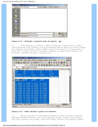 Curso de Excel Avançado em 120 Lições - 420 páginas
Figura 2.22 – Salvando a consulta como um arquivo .iqy.
10. Para executar a consulta clique no botão OK. O Excel abre a janela
solicitando que você informe a faixa da planilha onde os dados da consulta devem
ser exibidos. Por padrão o Excel sugere a partir da célula A1. Clique em OK. O
Excel faz a consulta e dentro de alguns instantes os dados serão exibidos na
planilha, conforme indicado na Figura 2.23:
Figura 2.23 – Dados obtidos a partir da Internet.
11. Existe uma barra de ferramentas específica para controlar consultas
baseadas em dados externos, quer seja consultas da Web (assunto desta lição),
quer seja consultas utilizando o Microsoft Query (assunto das próximas lições).
http://www.juliobattisti.com.br/excel120avancado/modulo2/licao9.htm (3 of 5) [1/5/2003 18:53:13]
 