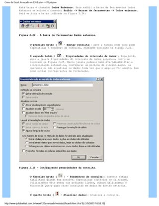 Curso de Excel Avançado em 120 Lições - 420 páginas
Esta barra é chamada: Dados Externos. Para exibir a barra de ferramentas Dados
Externos selecione o comando: Exibir -> Barras de ferramentas -> Dados externos.
Será exibida a barra indicada na Figura 2.24:
Figura 2.24 – A Barra de ferramentas Dados externos.
O primeiro botão ( - Editar consulta): Abre a janela onde você pode
especificar o endereço da consulta, conforme indicado na Figura 2.21.
O segundo botão ( - Propriedades do intervalo de dados): Este botão
abre a janela Propriedades do intervalo de dados externos, conforme
indicado na Figura 2.25. Nesta janela podemos habilitar/desabilitar a
sincronização automática, configurar um período de sincronização, se
queremos ou não atualizar os dados toda vez que o arquivo for aberto, bem
como outras configurações de formatação.
Figura 2.25 – Configurando propriedades da consulta.
O terceiro botão ( ) – Parâmetros de consulta): Somente estará
habilitado quando for possível especificar critérios de filtragem.
Utilizaremos este botão nas próximas lições, quando utilizarmos o
Microsoft Query para fazer consultas em dados de fontes externas.
O quarto botão ( - Atualizar dados): Atualiza a consulta,
http://www.juliobattisti.com.br/excel120avancado/modulo2/licao9.htm (4 of 5) [1/5/2003 18:53:13]
 