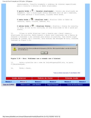 Curso de Excel Avançado em 120 Lições - 420 páginas
imediatamente. Consulta novamente o endereço da internet especificado
para a consulta e retorna os dados atualizados.
O quinto botão ( - Cancelar atualização): Cancela uma atualização em
andamento. Caso a atualização esteja demorando mais do que o esperado,
você pode cancelar a atualização, clicando neste botão.
O sexto botão ( - Atualizar tudo): Atualiza todos os dados da
consulta, texto, títulos, tabelas, etc.
O sétimo botão ( - Atualizar Status): Atualiza o Status da consulta,
ou seja, se ela já foi concluída, se está atualizada ou não e assim por
diante.
12. Clique no botão Atualizar tudo e observe que o Excel começa a
atualização da planilha. Neste momento o Excel está conectando com a Página da
Internet e buscando o seu conteúdo para exibir na planilha. Caso exista algum
problema de conexão com a Internet, será exibida uma mensagem de erro, conforme
indicado na Figura 2.26:
Figura 2.26 – Erro: Problemas com a conexão com a Internet.
13. Salve a planilha com o nome de IndicePoupança2002.xls, na pasta
C:ExcelAvançado.
14. Feche o Excel.
Todos os direitos reservados: ® Júlio Battisti, 2002
Lição Anterior Índice do Curso Próxima Lição
Módulo 1 Módulo 2 Módulo 3 Módulo 4 Módulo 5 Módulo 6
Capa do CURSO Sobre o autor: Júlio Battisti Página Principal Curso de Excel Básico
http://www.juliobattisti.com.br/excel120avancado/modulo2/licao9.htm (5 of 5) [1/5/2003 18:53:13]
 